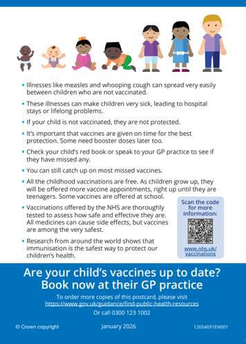 Illnesses like measles and whooping cough can spread very easily between children who are not vaccinated.  These illnesses can make children very sick, leading to hospital stays or lifelong problems.  If your child is not vaccinated, they are not protected.  It's important that vaccines are given on time for the best protection.  Some need booster doses later too.  Check your child's red book or speak to your GP practice to see if they have missed any.  You can still catch up on most missed vaccines.  All the childhood vaccinations are free.  As children grow up, they will be offered more vaccine appointments, right up until they are teenagers.  Some vaccines are offered at school.  Vaccinations offered by the NHS are thoroughly tested to access how safe and effective they are.  All medicines can cause side effects but vaccines are among the very safest.  Research from around the world shows that immunisation is the safest way to protect our children's health.